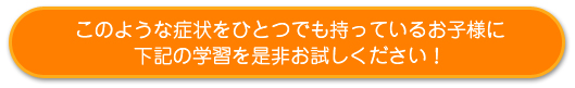 このような症状をひとつでも持っているお子様に下記の学習を是非お試しください！